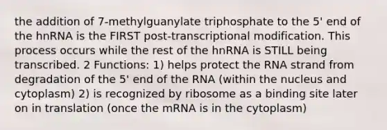 the addition of 7-methylguanylate triphosphate to the 5' end of the hnRNA is the FIRST post-transcriptional modification. This process occurs while the rest of the hnRNA is STILL being transcribed. 2 Functions: 1) helps protect the RNA strand from degradation of the 5' end of the RNA (within the nucleus and cytoplasm) 2) is recognized by ribosome as a binding site later on in translation (once the mRNA is in the cytoplasm)