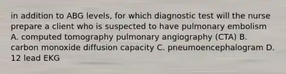 in addition to ABG levels, for which diagnostic test will the nurse prepare a client who is suspected to have pulmonary embolism A. computed tomography pulmonary angiography (CTA) B. carbon monoxide diffusion capacity C. pneumoencephalogram D. 12 lead EKG