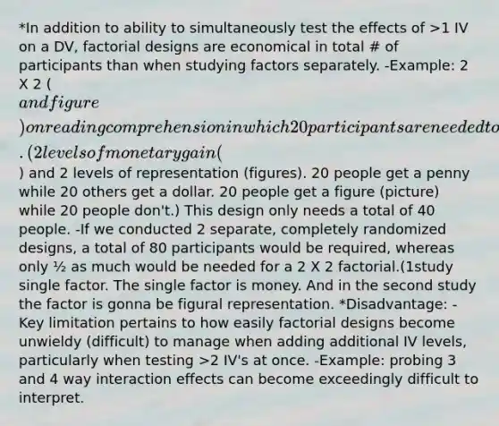 *In addition to ability to simultaneously test the effects of >1 IV on a DV, factorial designs are economical in total # of participants than when studying factors separately. -Example: 2 X 2 (and figure) on reading comprehension in which 20 participants are needed to experience each level of 2 factors. (2 levels of monetary gain () and 2 levels of representation (figures). 20 people get a penny while 20 others get a dollar. 20 people get a figure (picture) while 20 people don't.) This design only needs a total of 40 people. -If we conducted 2 separate, completely randomized designs, a total of 80 participants would be required, whereas only ½ as much would be needed for a 2 X 2 factorial.(1study single factor. The single factor is money. And in the second study the factor is gonna be figural representation. *Disadvantage: -Key limitation pertains to how easily factorial designs become unwieldy (difficult) to manage when adding additional IV levels, particularly when testing >2 IV's at once. -Example: probing 3 and 4 way interaction effects can become exceedingly difficult to interpret.