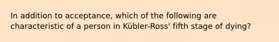 In addition to acceptance, which of the following are characteristic of a person in Kübler-Ross' fifth stage of dying?