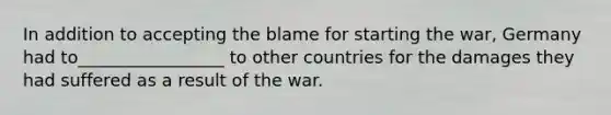 In addition to accepting the blame for starting the war, Germany had to_________________ to other countries for the damages they had suffered as a result of the war.