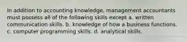 In addition to accounting knowledge, management accountants must possess all of the following skills except a. written communication skills. b. knowledge of how a business functions. c. computer programming skills. d. analytical skills.