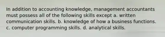 In addition to accounting knowledge, management accountants must possess all of the following skills except a. written communication skills. b. knowledge of how a business functions. c. computer programming skills. d. analytical skills.