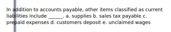 In addition to accounts payable, other items classified as current liabilities include ______. a. supplies b. sales tax payable c. prepaid expenses d. customers deposit e. unclaimed wages