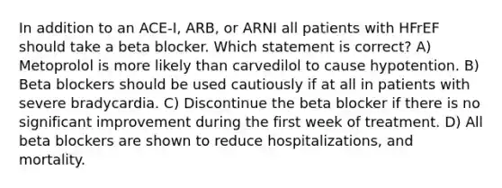 In addition to an ACE-I, ARB, or ARNI all patients with HFrEF should take a beta blocker. Which statement is correct? A) Metoprolol is more likely than carvedilol to cause hypotention. B) Beta blockers should be used cautiously if at all in patients with severe bradycardia. C) Discontinue the beta blocker if there is no significant improvement during the first week of treatment. D) All beta blockers are shown to reduce hospitalizations, and mortality.