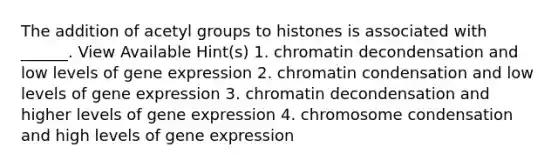 The addition of acetyl groups to histones is associated with ______. View Available Hint(s) 1. chromatin decondensation and low levels of gene expression 2. chromatin condensation and low levels of gene expression 3. chromatin decondensation and higher levels of gene expression 4. chromosome condensation and high levels of gene expression