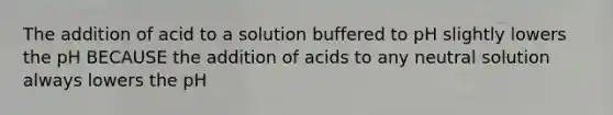 The addition of acid to a solution buffered to pH slightly lowers the pH BECAUSE the addition of acids to any neutral solution always lowers the pH