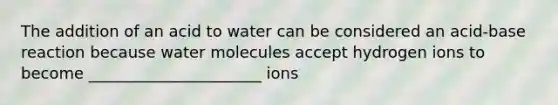 The addition of an acid to water can be considered an acid-base reaction because water molecules accept hydrogen ions to become ______________________ ions