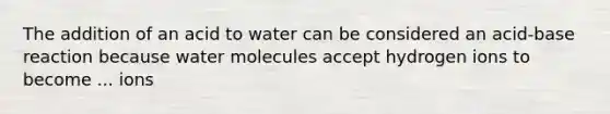 The addition of an acid to water can be considered an acid-base reaction because water molecules accept hydrogen ions to become ... ions