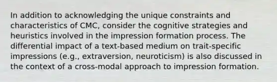 In addition to acknowledging the unique constraints and characteristics of CMC, consider the cognitive strategies and heuristics involved in the impression formation process. The differential impact of a text-based medium on trait-specific impressions (e.g., extraversion, neuroticism) is also discussed in the context of a cross-modal approach to impression formation.