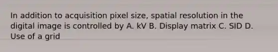 In addition to acquisition pixel size, spatial resolution in the digital image is controlled by A. kV B. Display matrix C. SID D. Use of a grid