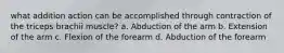 what addition action can be accomplished through contraction of the triceps brachii muscle? a. Abduction of the arm b. Extension of the arm c. Flexion of the forearm d. Abduction of the forearm