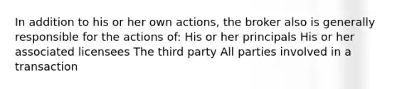 In addition to his or her own actions, the broker also is generally responsible for the actions of: His or her principals His or her associated licensees The third party All parties involved in a transaction