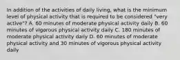 In addition of the activities of daily living, what is the minimum level of physical activity that is required to be considered "very active"? A. 60 minutes of moderate physical activity daily B. 60 minutes of vigorous physical activity daily C. 180 minutes of moderate physical activity daily D. 60 minutes of moderate physical activity and 30 minutes of vigorous physical activity daily