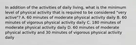 In addition of the activities of daily living, what is the minimum level of physical activity that is required to be considered "very active"? A. 60 minutes of moderate physical activity daily B. 60 minutes of vigorous physical activity daily C. 180 minutes of moderate physical activity daily D. 60 minutes of moderate physical activity and 30 minutes of vigorous physical activity daily