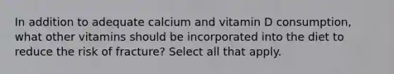 In addition to adequate calcium and vitamin D consumption, what other vitamins should be incorporated into the diet to reduce the risk of fracture? Select all that apply.