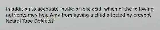 In addition to adequate intake of folic acid, which of the following nutrients may help Amy from having a child affected by prevent Neural Tube Defects?