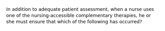 In addition to adequate patient assessment, when a nurse uses one of the nursing-accessible complementary therapies, he or she must ensure that which of the following has occurred?