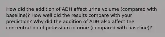 How did the addition of ADH affect urine volume (compared with baseline)? How well did the results compare with your prediction? Why did the addition of ADH also affect the concentration of potassium in urine (compared with baseline)?