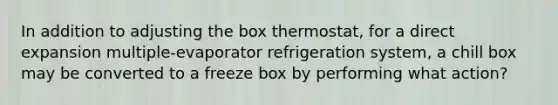 In addition to adjusting the box thermostat, for a direct expansion multiple-evaporator refrigeration system, a chill box may be converted to a freeze box by performing what action?