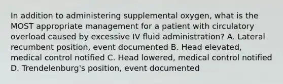 In addition to administering supplemental oxygen, what is the MOST appropriate management for a patient with circulatory overload caused by excessive IV fluid administration? A. Lateral recumbent position, event documented B. Head elevated, medical control notified C. Head lowered, medical control notified D. Trendelenburg's position, event documented