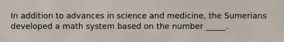 In addition to advances in science and medicine, the Sumerians developed a math system based on the number _____.