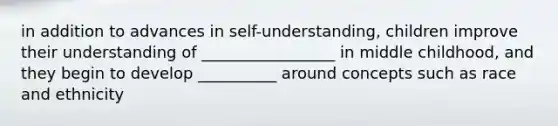 in addition to advances in self-understanding, children improve their understanding of _________________ in middle childhood, and they begin to develop __________ around concepts such as race and ethnicity