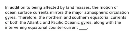 In addition to being affected by land masses, the motion of ocean surface currents mirrors the major atmospheric circulation gyres. Therefore, the northern and southern equatorial currents of both the Atlantic and Pacific Oceanic gyres, along with the intervening equatorial counter-current ____.