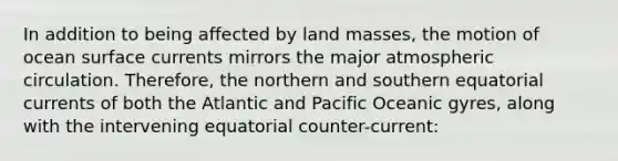 In addition to being affected by land masses, the motion of ocean surface currents mirrors the major atmospheric circulation. Therefore, the northern and southern equatorial currents of both the Atlantic and Pacific Oceanic gyres, along with the intervening equatorial counter-current: