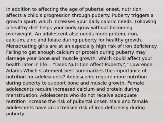 In addition to affecting the age of pubertal onset, nutrition affects a child's progression through puberty. Puberty triggers a growth spurt, which increases your daily caloric needs. Following a healthy diet helps your body grow without becoming overweight. An adolescent also needs more protein, iron, calcium, zinc and folate during puberty for healthy growth. Menstruating girls are at an especially high risk of iron deficiency. Failing to get enough calcium or protein during puberty may damage your bone and muscle growth, which could affect your health later in life. - "Does Nutrition Affect Puberty?," Lawrence Adams Which statement best summarizes the importance of nutrition for adolescents? Adolescents require more nutrition during puberty to support bone and muscle growth. Female adolescents require increased calcium and protein during menstruation. Adolescents who do not receive adequate nutrition increase the risk of pubertal onset. Male and female adolescents have an increased risk of iron deficiency during puberty.