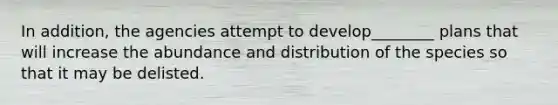 In addition, the agencies attempt to develop________ plans that will increase the abundance and distribution of the species so that it may be delisted.