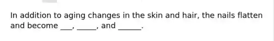 In addition to aging changes in the skin and hair, the nails flatten and become ___, _____, and ______.