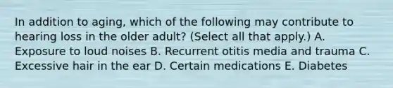 In addition to aging, which of the following may contribute to hearing loss in the older adult? (Select all that apply.) A. Exposure to loud noises B. Recurrent otitis media and trauma C. Excessive hair in the ear D. Certain medications E. Diabetes