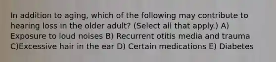 In addition to aging, which of the following may contribute to hearing loss in the older adult? (Select all that apply.) A) Exposure to loud noises B) Recurrent otitis media and trauma C)Excessive hair in the ear D) Certain medications E) Diabetes