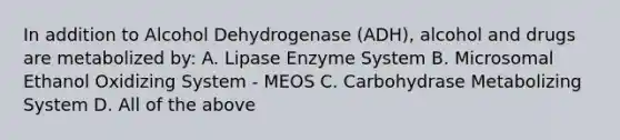 In addition to Alcohol Dehydrogenase (ADH), alcohol and drugs are metabolized by: A. Lipase Enzyme System B. Microsomal Ethanol Oxidizing System - MEOS C. Carbohydrase Metabolizing System D. All of the above