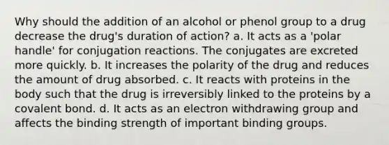 Why should the addition of an alcohol or phenol group to a drug decrease the drug's duration of action? a. It acts as a 'polar handle' for conjugation reactions. The conjugates are excreted more quickly. b. It increases the polarity of the drug and reduces the amount of drug absorbed. c. It reacts with proteins in the body such that the drug is irreversibly linked to the proteins by a covalent bond. d. It acts as an electron withdrawing group and affects the binding strength of important binding groups.