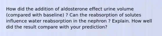 How did the addition of aldosterone effect urine volume (compared with baseline) ? Can the reabsorption of solutes influence water reabsorption in the nephron ? Explain. How well did the result compare with your prediction?