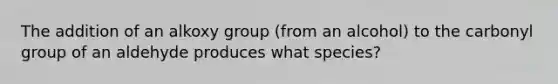 The addition of an alkoxy group (from an alcohol) to the carbonyl group of an aldehyde produces what species?