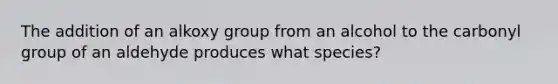 The addition of an alkoxy group from an alcohol to the carbonyl group of an aldehyde produces what species?