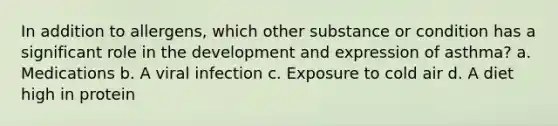 In addition to allergens, which other substance or condition has a significant role in the development and expression of asthma? a. Medications b. A viral infection c. Exposure to cold air d. A diet high in protein