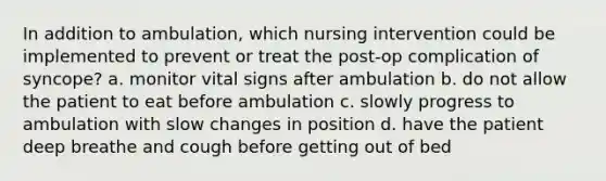 In addition to ambulation, which nursing intervention could be implemented to prevent or treat the post-op complication of syncope? a. monitor vital signs after ambulation b. do not allow the patient to eat before ambulation c. slowly progress to ambulation with slow changes in position d. have the patient deep breathe and cough before getting out of bed