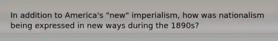 In addition to America's "new" imperialism, how was nationalism being expressed in new ways during the 1890s?