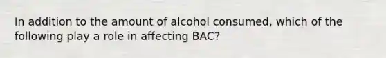 In addition to the amount of alcohol consumed, which of the following play a role in affecting BAC?