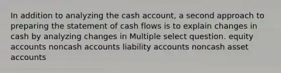 In addition to analyzing the cash account, a second approach to preparing the statement of cash flows is to explain changes in cash by analyzing changes in Multiple select question. equity accounts noncash accounts liability accounts noncash asset accounts