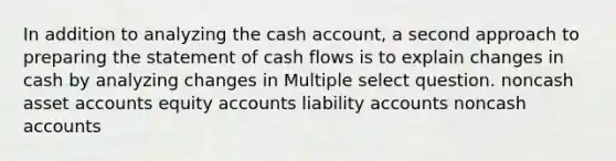 In addition to analyzing the cash account, a second approach to preparing the statement of cash flows is to explain changes in cash by analyzing changes in Multiple select question. noncash asset accounts equity accounts liability accounts noncash accounts