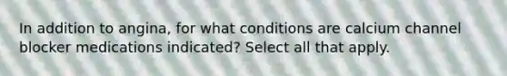 In addition to angina, for what conditions are calcium channel blocker medications indicated? Select all that apply.