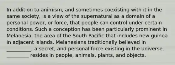 In addition to animism, and sometimes coexisting with it in the same society, is a view of the supernatural as a domain of a personal power, or force, that people can control under certain conditions. Such a conception has been particularly prominent in Melanesia, the area of the South Pacific that includes new guinea in adjacent islands. Melanesians traditionally believed in __________, a secret, and personal force existing in the universe. _________ resides in people, animals, plants, and objects.