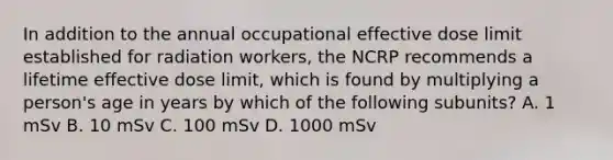 In addition to the annual occupational effective dose limit established for radiation workers, the NCRP recommends a lifetime effective dose limit, which is found by multiplying a person's age in years by which of the following subunits? A. 1 mSv B. 10 mSv C. 100 mSv D. 1000 mSv