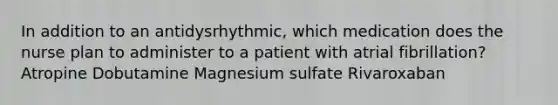 In addition to an antidysrhythmic, which medication does the nurse plan to administer to a patient with atrial fibrillation? Atropine Dobutamine Magnesium sulfate Rivaroxaban