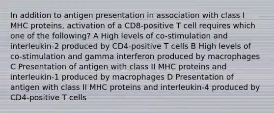 In addition to antigen presentation in association with class I MHC proteins, activation of a CD8-positive T cell requires which one of the following? A High levels of co-stimulation and interleukin-2 produced by CD4-positive T cells B High levels of co-stimulation and gamma interferon produced by macrophages C Presentation of antigen with class II MHC proteins and interleukin-1 produced by macrophages D Presentation of antigen with class II MHC proteins and interleukin-4 produced by CD4-positive T cells